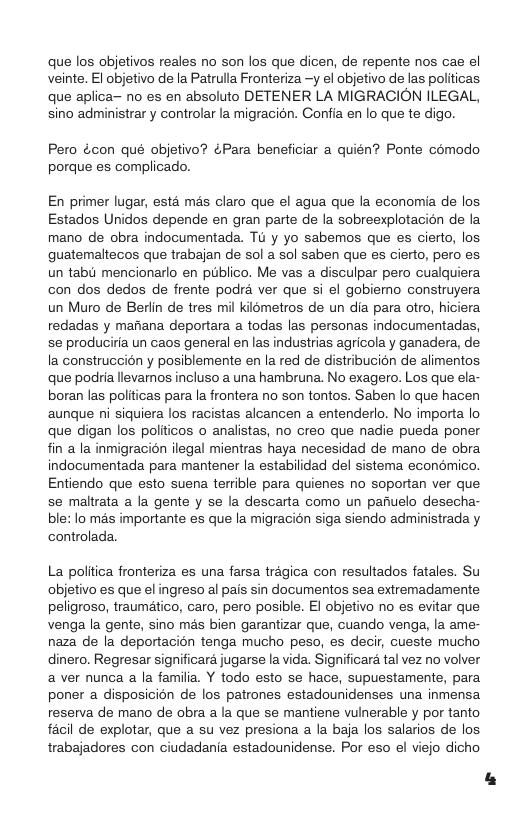 que los objetivos reales no son los que dicen, de repente nos cae el veinte. El objetivo de la Patrulla Fronteriza —y el objetivo de las politicas que aplica o es en absoluto DETENER LA MIGRACION ILEGAL, sino administrar y controlar la migracion. Confia en lo que te digo. Pero écon qué objetivo? ¢Para beneficiar a quién? Ponte comodo porque es complicado. En primer lugar, estd mas claro que el agua que la economia de los Estados Unidos depende en gran parte de la sobreexplotacion de la mano de obra indocumentada. Td y yo sabemos que es cierto, los guatemaltecos que trabajan de sol a sol saben que es cierto, pero es un tabu mencionarlo en publico. Me vas a disculpar pero cualquiera con dos dedos de frente podra ver que si el gobiemo construyera un Muro de Berlin de tres mil kilometros de un dia para otro, hiciera redadas y manana deportara a todas las personas indocumentadas, se produciria un caos general en las industrias agricola y ganadera, de la construccién y posiblemente en la red de distribucién de alimentos que podria llevarnos incluso a una hambruna. No exagero. Los que ela- boran las politicas para la frontera no son tontos. Saben lo que hacen aunque ni siquiera los racistas alcancen a entenderlo. No importa o que digan los politicos o analistas, no creo que nadie pueda poner fin a la inmigracion ilegal mientras haya necesidad de mano de obra indocumentada para mantener la estabilidad del sistema econémico. Entiendo que esto suena terrible para quienes no soportan ver que se maltrata a la gente y se la descarta como un panuelo desecha- ble: lo mas importante es que la migracion siga siendo administrada y controlada. La poltica fronteriza es una farsa tragica con resultados fatales. Su objetivo es que el ingreso al pais sin documentos sea extremadamente peligroso, traumatico, caro, pero posible. El objetivo no es evitar que venga la gente, sino més bien garantizar que, cuando venga, la ame- naza de la deportacion tenga mucho peso, es deci, cueste mucho dinero. Regresar significara jugarse la vida. Significara tal vez no volver a ver nunca a la familia. Y todo esto se hace, supuestamente, para poner a disposicion de los patrones estadounidenses una inmensa reserva de mano de obra a la que se mantiene vulnerable y por tanto facil de explotar, que a su vez presiona a la baja los salarios de los. trabajadores con ciudadania estadounidense. Por eso el viejo dicho
